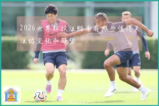 2026世界杯投注赔率有哪些值得关注的变化和趋势